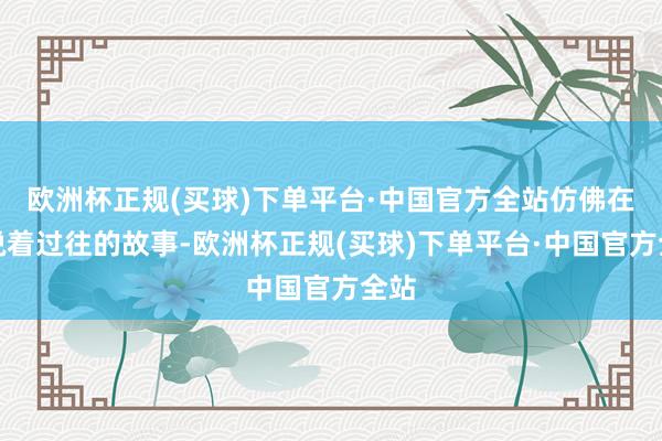 欧洲杯正规(买球)下单平台·中国官方全站仿佛在诉说着过往的故事-欧洲杯正规(买球)下单平台·中国官方全站