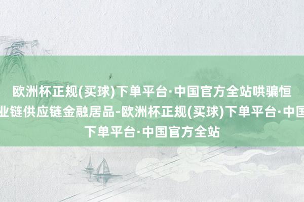 欧洲杯正规(买球)下单平台·中国官方全站哄骗恒丰银行产业链供应链金融居品-欧洲杯正规(买球)下单平台·中国官方全站