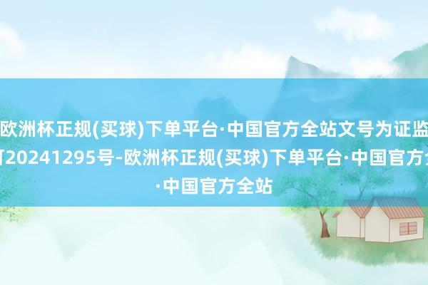 欧洲杯正规(买球)下单平台·中国官方全站文号为证监许可20241295号-欧洲杯正规(买球)下单平台·中国官方全站