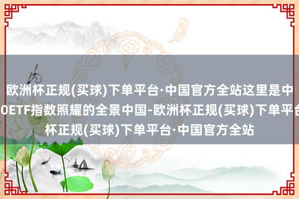 欧洲杯正规(买球)下单平台·中国官方全站这里是中国，这里是A500ETF指数照耀的全景中国-欧洲杯正规(买球)下单平台·中国官方全站