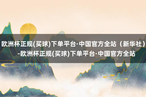 欧洲杯正规(买球)下单平台·中国官方全站（新华社）    -欧洲杯正规(买球)下单平台·中国官方全站