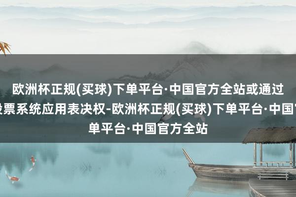 欧洲杯正规(买球)下单平台·中国官方全站或通过交往所投票系统应用表决权-欧洲杯正规(买球)下单平台·中国官方全站