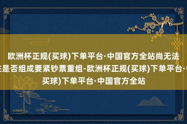 欧洲杯正规(买球)下单平台·中国官方全站尚无法笃定本次来往是否组成要紧钞票重组-欧洲杯正规(买球)下单平台·中国官方全站