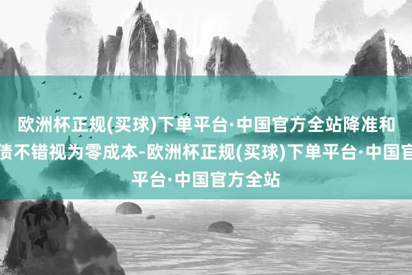 欧洲杯正规(买球)下单平台·中国官方全站降准和贸易国债不错视为零成本-欧洲杯正规(买球)下单平台·中国官方全站