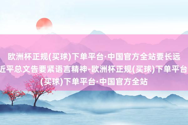 欧洲杯正规(买球)下单平台·中国官方全站要长远学习连气儿习近平总文告要紧语言精神-欧洲杯正规(买球)下单平台·中国官方全站