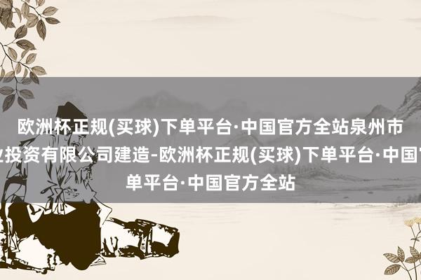 欧洲杯正规(买球)下单平台·中国官方全站泉州市泉港产业投资有限公司建造-欧洲杯正规(买球)下单平台·中国官方全站