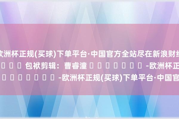 欧洲杯正规(买球)下单平台·中国官方全站尽在新浪财经APP            						包袱剪辑：曹睿潼 							-欧洲杯正规(买球)下单平台·中国官方全站