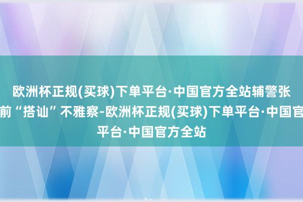 欧洲杯正规(买球)下单平台·中国官方全站辅警张圣飞向前“搭讪”不雅察-欧洲杯正规(买球)下单平台·中国官方全站