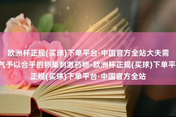 欧洲杯正规(买球)下单平台·中国官方全站大夫需要笔据患者的脾气予以合乎的卵巢刺激药物-欧洲杯正规(买球)下单平台·中国官方全站