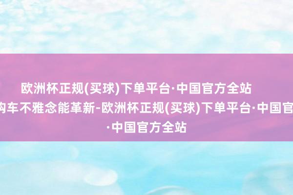 欧洲杯正规(买球)下单平台·中国官方全站        若是购车不雅念能革新-欧洲杯正规(买球)下单平台·中国官方全站