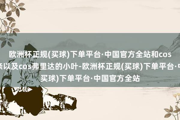 欧洲杯正规(买球)下单平台·中国官方全站和cos大法官的母亲以及cos弗里达的小叶-欧洲杯正规(买球)下单平台·中国官方全站