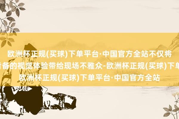 欧洲杯正规(买球)下单平台·中国官方全站不仅将或绚好意思或动感皆备的视觉体验带给现场不雅众-欧洲杯正规(买球)下单平台·中国官方全站