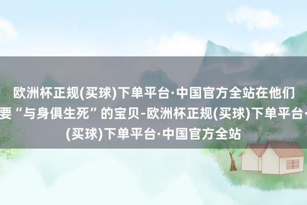 欧洲杯正规(买球)下单平台·中国官方全站在他们配偶眼中却是要“与身俱生死”的宝贝-欧洲杯正规(买球)下单平台·中国官方全站