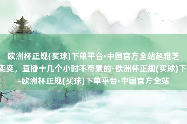 欧洲杯正规(买球)下单平台·中国官方全站赵雅芝气象真好，每天色彩奕奕，直播十几个小时不带累的-欧洲杯正规(买球)下单平台·中国官方全站