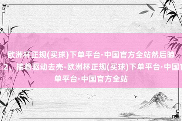 欧洲杯正规(买球)下单平台·中国官方全站然后晾干水份；2、接着驱动去壳-欧洲杯正规(买球)下单平台·中国官方全站