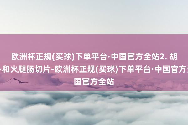 欧洲杯正规(买球)下单平台·中国官方全站2. 胡萝卜和火腿肠切片-欧洲杯正规(买球)下单平台·中国官方全站