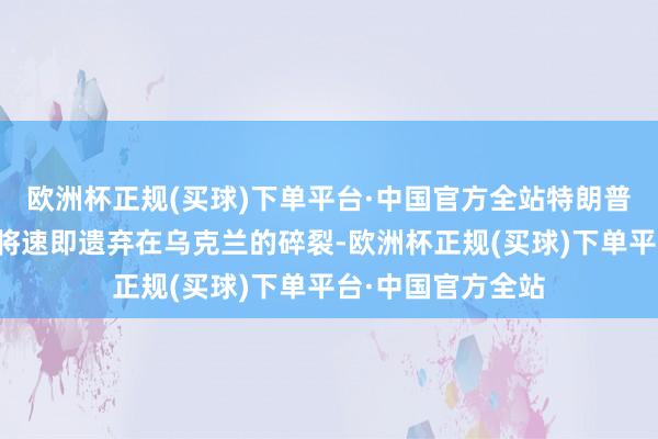 欧洲杯正规(买球)下单平台·中国官方全站特朗普曾誓词他上任后将速即遗弃在乌克兰的碎裂-欧洲杯正规(买球)下单平台·中国官方全站