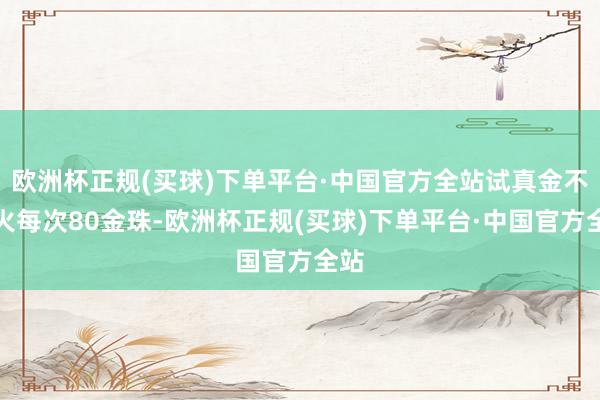 欧洲杯正规(买球)下单平台·中国官方全站试真金不怕火每次80金珠-欧洲杯正规(买球)下单平台·中国官方全站