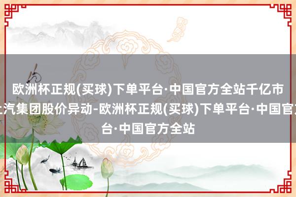 欧洲杯正规(买球)下单平台·中国官方全站千亿市值的上汽集团股价异动-欧洲杯正规(买球)下单平台·中国官方全站