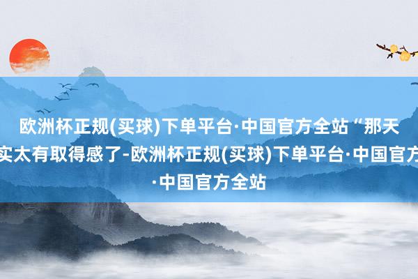 欧洲杯正规(买球)下单平台·中国官方全站“那天我真实太有取得感了-欧洲杯正规(买球)下单平台·中国官方全站