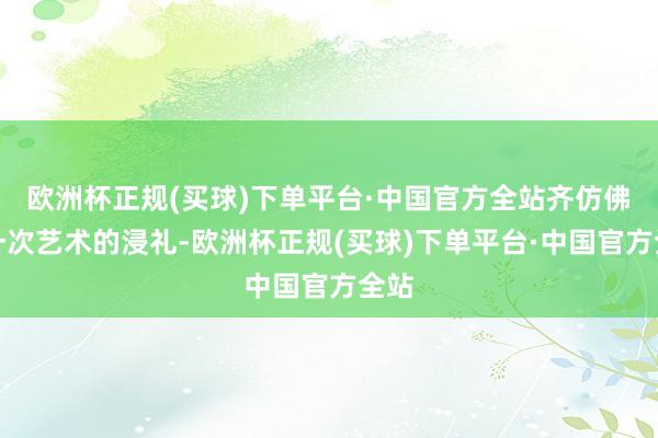 欧洲杯正规(买球)下单平台·中国官方全站齐仿佛是一次艺术的浸礼-欧洲杯正规(买球)下单平台·中国官方全站