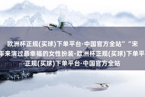 欧洲杯正规(买球)下单平台·中国官方全站”“宋莹如实是我这些年来演过最幸福的女性扮装-欧洲杯正规(买球)下单平台·中国官方全站