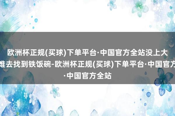 欧洲杯正规(买球)下单平台·中国官方全站没上大学很难去找到铁饭碗-欧洲杯正规(买球)下单平台·中国官方全站