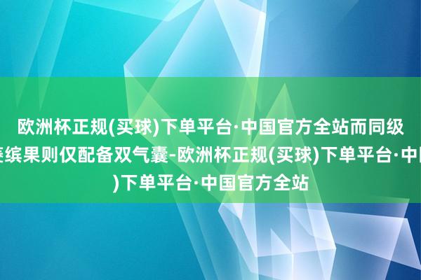 欧洲杯正规(买球)下单平台·中国官方全站而同级竞品如五菱缤果则仅配备双气囊-欧洲杯正规(买球)下单平台·中国官方全站