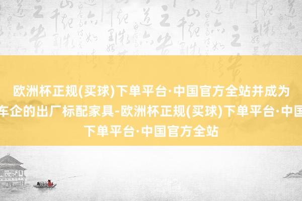 欧洲杯正规(买球)下单平台·中国官方全站并成为部分头部车企的出厂标配家具-欧洲杯正规(买球)下单平台·中国官方全站