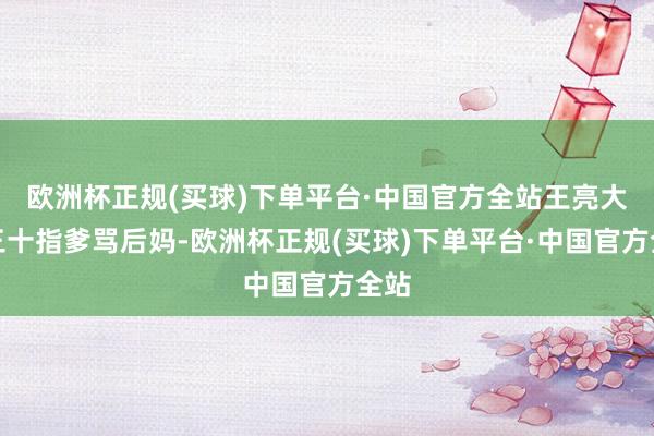 欧洲杯正规(买球)下单平台·中国官方全站王亮大年三十指爹骂后妈-欧洲杯正规(买球)下单平台·中国官方全站