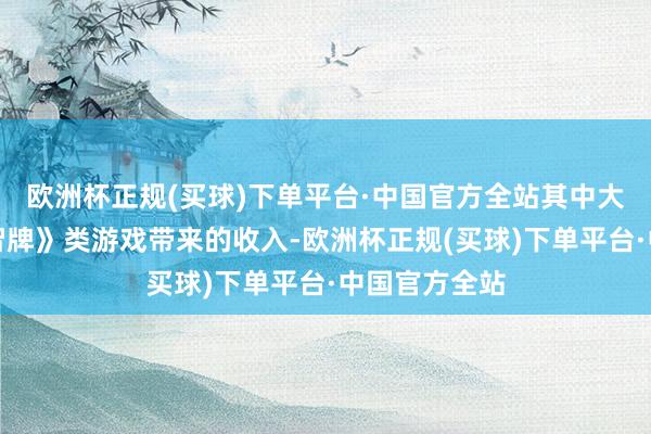 欧洲杯正规(买球)下单平台·中国官方全站其中大部分是《万智牌》类游戏带来的收入-欧洲杯正规(买球)下单平台·中国官方全站