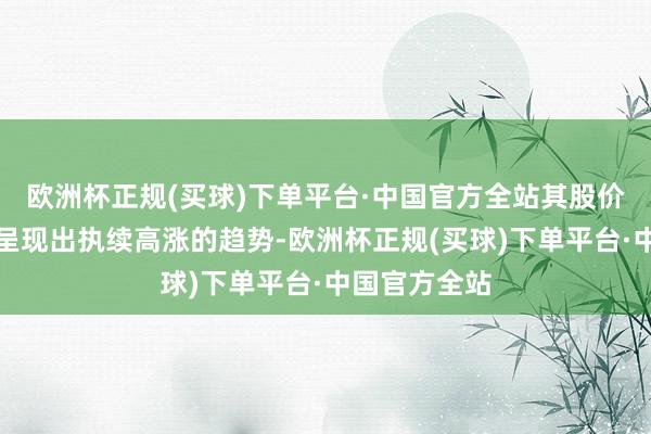 欧洲杯正规(买球)下单平台·中国官方全站其股价也在永恒内呈现出执续高涨的趋势-欧洲杯正规(买球)下单平台·中国官方全站