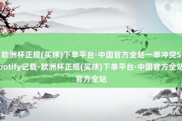 欧洲杯正规(买球)下单平台·中国官方全站一举冲突Spotify记载-欧洲杯正规(买球)下单平台·中国官方全站