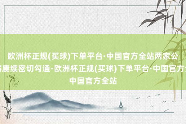 欧洲杯正规(买球)下单平台·中国官方全站两家公司将赓续密切勾通-欧洲杯正规(买球)下单平台·中国官方全站