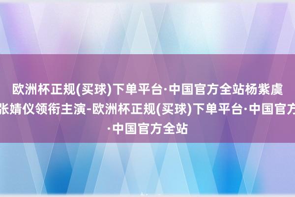 欧洲杯正规(买球)下单平台·中国官方全站杨紫虞书欣张婧仪领衔主演-欧洲杯正规(买球)下单平台·中国官方全站