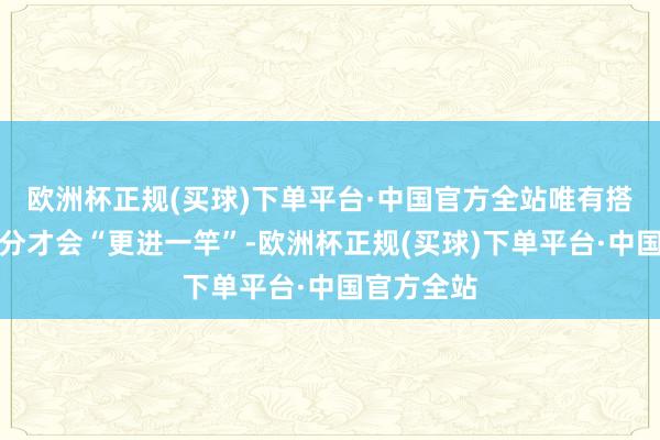 欧洲杯正规(买球)下单平台·中国官方全站唯有搭配对了养分才会“更进一竿”-欧洲杯正规(买球)下单平台·中国官方全站