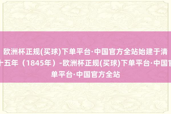 欧洲杯正规(买球)下单平台·中国官方全站始建于清谈光二十五年（1845年）-欧洲杯正规(买球)下单平台·中国官方全站