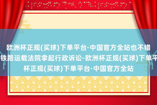 欧洲杯正规(买球)下单平台·中国官方全站也不错在6个月内朝上海铁路运载法院拿起行政诉讼-欧洲杯正规(买球)下单平台·中国官方全站