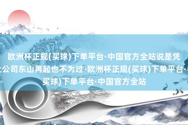 欧洲杯正规(买球)下单平台·中国官方全站说是凭借一己之力让公司东山再起也不为过-欧洲杯正规(买球)下单平台·中国官方全站