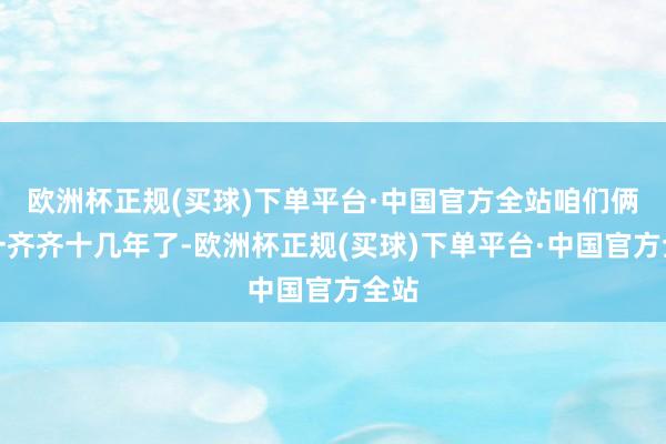 欧洲杯正规(买球)下单平台·中国官方全站咱们俩在一齐齐十几年了-欧洲杯正规(买球)下单平台·中国官方全站