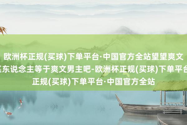 欧洲杯正规(买球)下单平台·中国官方全站望望爽文...爽文？粗略某东说念主等于爽文男主吧-欧洲杯正规(买球)下单平台·中国官方全站