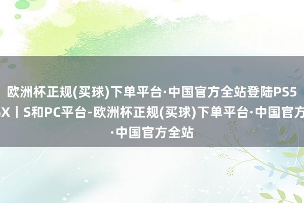 欧洲杯正规(买球)下单平台·中国官方全站登陆PS5、XSX丨S和PC平台-欧洲杯正规(买球)下单平台·中国官方全站