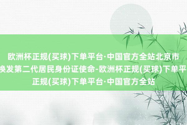 欧洲杯正规(买球)下单平台·中国官方全站北京市全面启动了会聚换发第二代居民身份证使命-欧洲杯正规(买球)下单平台·中国官方全站