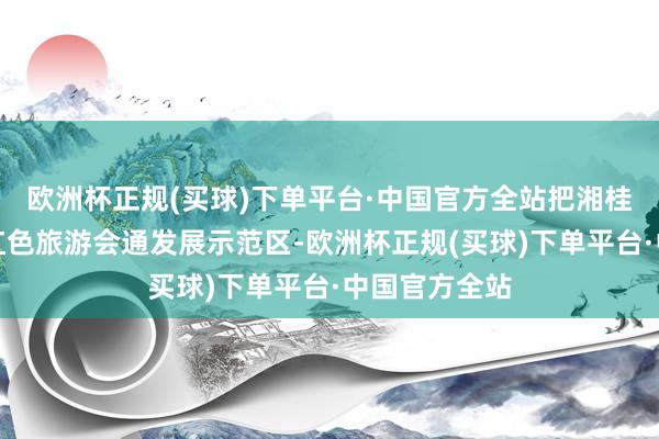 欧洲杯正规(买球)下单平台·中国官方全站把湘桂黔树立成为红色旅游会通发展示范区-欧洲杯正规(买球)下单平台·中国官方全站