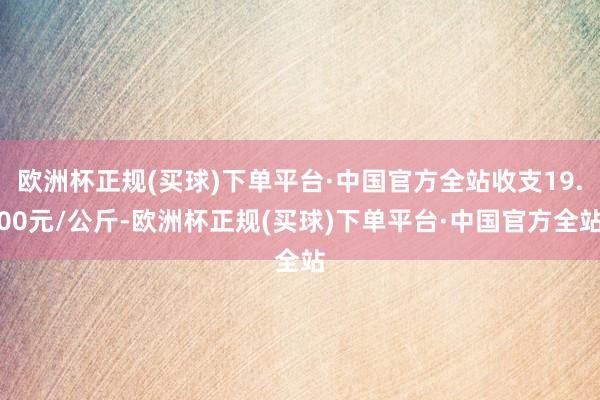 欧洲杯正规(买球)下单平台·中国官方全站收支19.00元/公斤-欧洲杯正规(买球)下单平台·中国官方全站