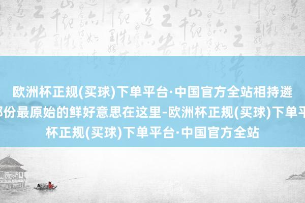 欧洲杯正规(买球)下单平台·中国官方全站相持遴选崭新食材保留那份最原始的鲜好意思在这里-欧洲杯正规(买球)下单平台·中国官方全站