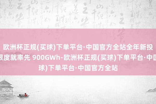 欧洲杯正规(买球)下单平台·中国官方全站全年新投资的产能限度就率先 900GWh-欧洲杯正规(买球)下单平台·中国官方全站