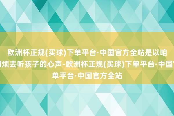 欧洲杯正规(买球)下单平台·中国官方全站是以咱们先要耐烦去听孩子的心声-欧洲杯正规(买球)下单平台·中国官方全站