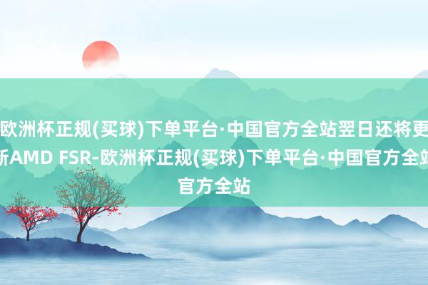 欧洲杯正规(买球)下单平台·中国官方全站翌日还将更新AMD FSR-欧洲杯正规(买球)下单平台·中国官方全站