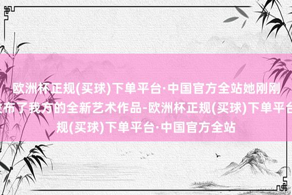 欧洲杯正规(买球)下单平台·中国官方全站她刚刚通过数字技能发布了我方的全新艺术作品-欧洲杯正规(买球)下单平台·中国官方全站